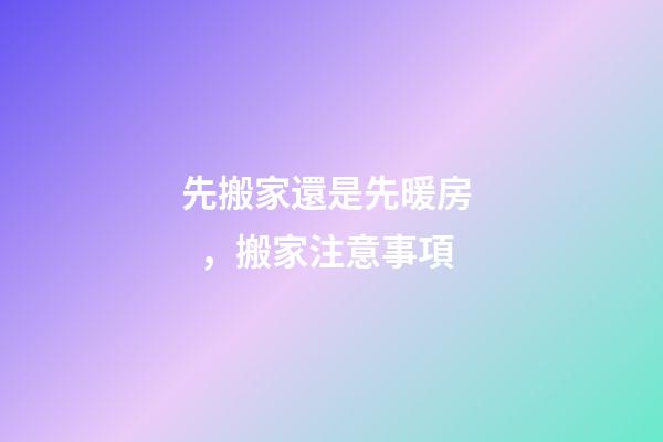 先搬家還是先暖房，搬家注意事項